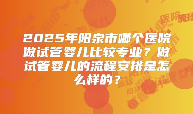 2025年阳泉市哪个医院做试管婴儿比较专业?做试管婴儿的流程安排是怎么样的?