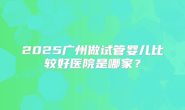 2025广州做试管婴儿比较好医院是哪家?