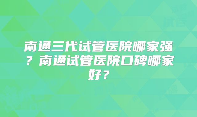 南通三代试管医院哪家强？南通试管医院口碑哪家好？