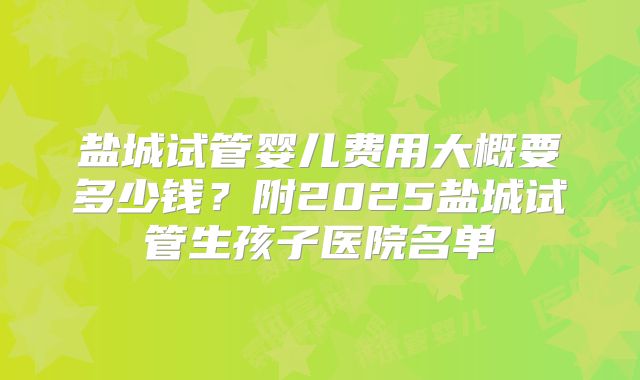 盐城试管婴儿费用大概要多少钱？附2025盐城试管生孩子医院名单