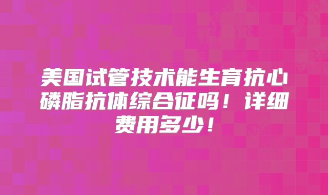 美国试管技术能生育抗心磷脂抗体综合征吗！详细费用多少！