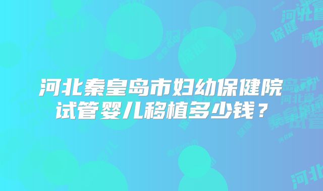 河北秦皇岛市妇幼保健院试管婴儿移植多少钱?