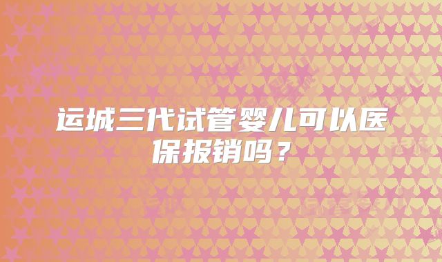 运城三代试管婴儿可以医保报销吗？