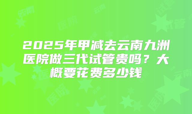 2025年甲减去云南九洲医院做三代试管贵吗?大概要花费多少钱