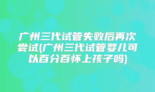广州三代试管失败后再次尝试(广州三代试管婴儿可以百分百怀上孩子吗)