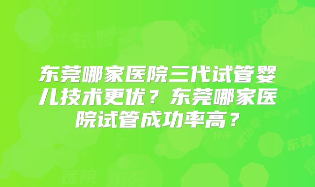 东莞哪家医院三代试管婴儿技术更优？东莞哪家医院试管成功率高？