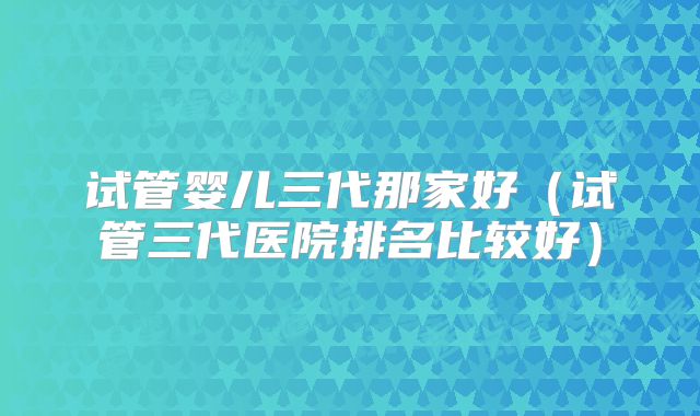 试管婴儿三代那家好（试管三代医院排名比较好）