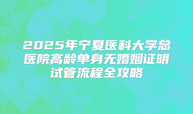 2025年宁夏医科大学总医院高龄单身无婚姻证明试管流程全攻略