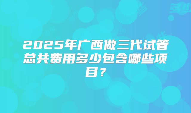 2025年广西做三代试管总共费用多少包含哪些项目？