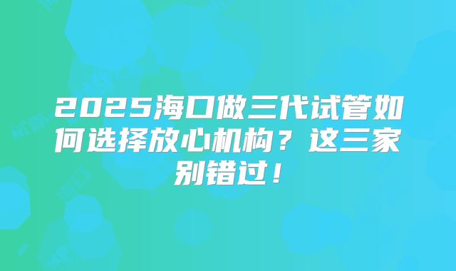 2025海口做三代试管如何选择放心机构？这三家别错过！