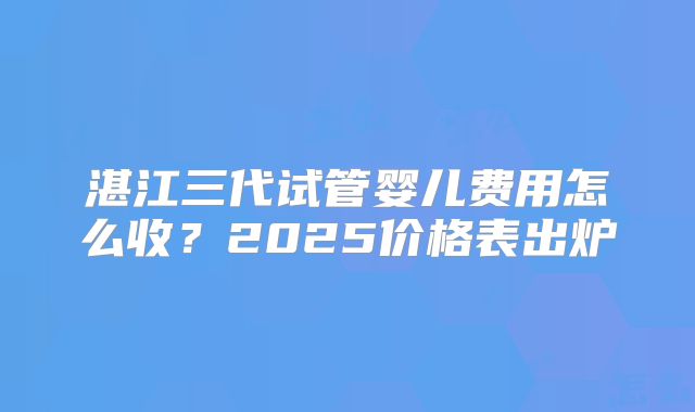 湛江三代试管婴儿费用怎么收？2025价格表出炉