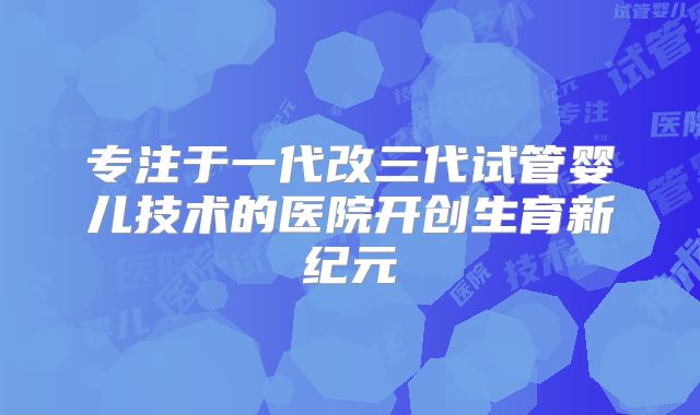 专注于一代改三代试管婴儿技术的医院开创生育新纪元