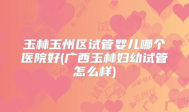 玉林玉州区试管婴儿哪个医院好(广西玉林妇幼试管怎么样)