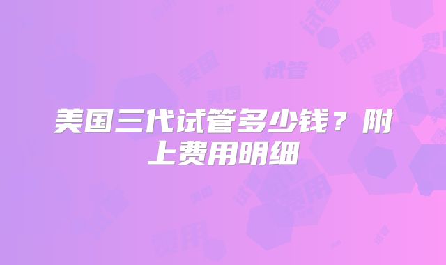 美国三代试管多少钱？附上费用明细