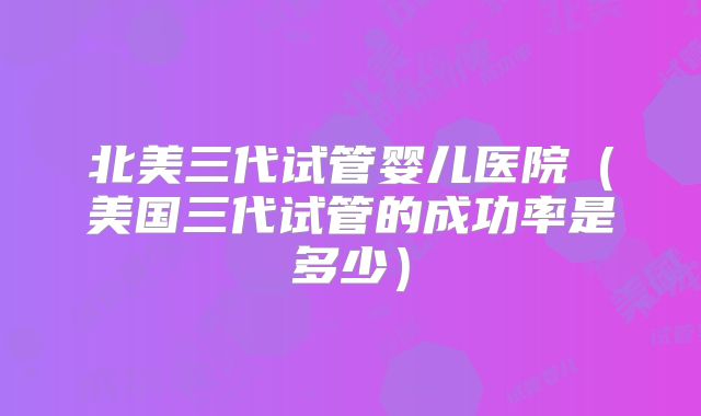 北美三代试管婴儿医院（美国三代试管的成功率是多少）
