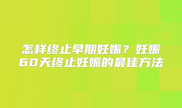 怎样终止早期妊娠？妊娠60天终止妊娠的最佳方法