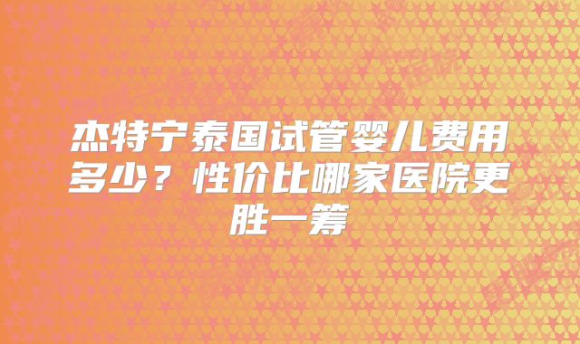 杰特宁泰国试管婴儿费用多少？性价比哪家医院更胜一筹
