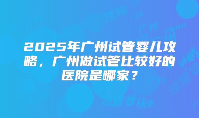 2025年广州试管婴儿攻略，广州做试管比较好的医院是哪家？