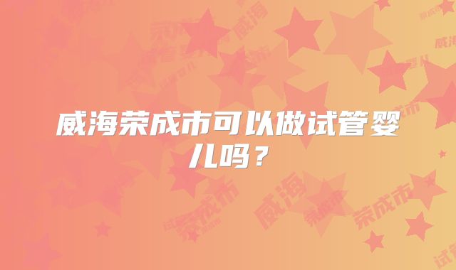 威海荣成市可以做试管婴儿吗?