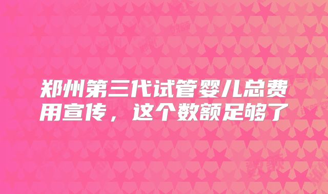 郑州第三代试管婴儿总费用宣传，这个数额足够了