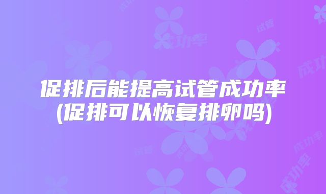 促排后能提高试管成功率(促排可以恢复排卵吗)