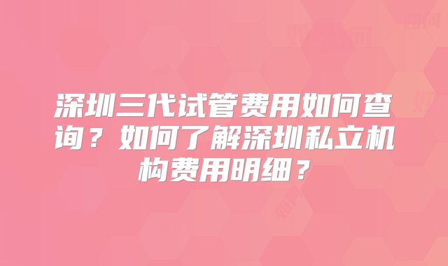 深圳三代试管费用如何查询？如何了解深圳私立机构费用明细？