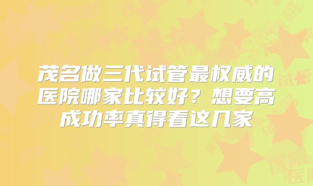 茂名做三代试管最权威的医院哪家比较好？想要高成功率真得看这几家