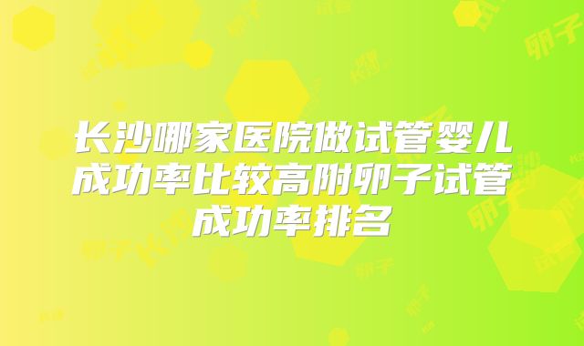 长沙哪家医院做试管婴儿成功率比较高附卵子试管成功率排名