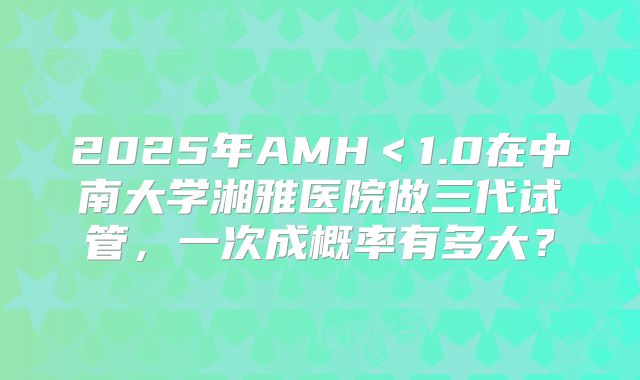 2025年AMH＜1.0在中南大学湘雅医院做三代试管，一次成概率有多大？