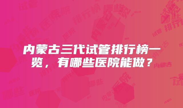 内蒙古三代试管排行榜一览，有哪些医院能做？
