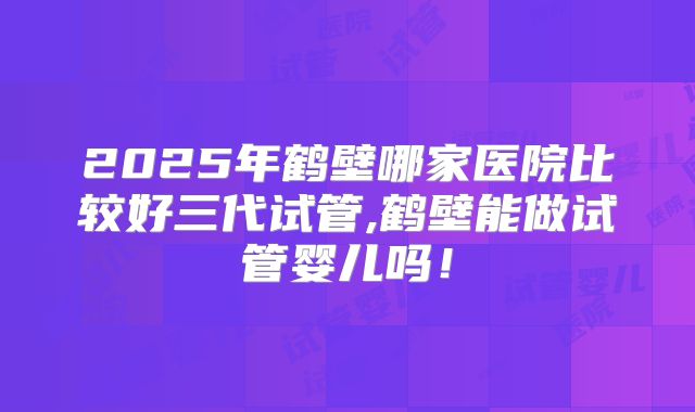 2025年鹤壁哪家医院比较好三代试管,鹤壁能做试管婴儿吗！