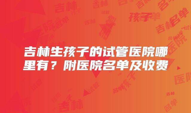 吉林生孩子的试管医院哪里有？附医院名单及收费