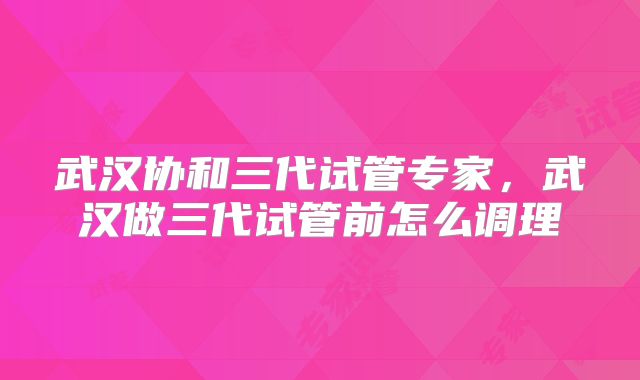 武汉协和三代试管专家,武汉做三代试管前怎么调理