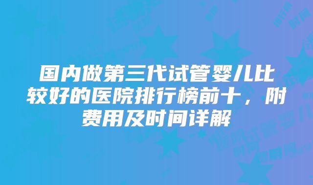 国内做第三代试管婴儿比较好的医院排行榜前十，附费用及时间详解