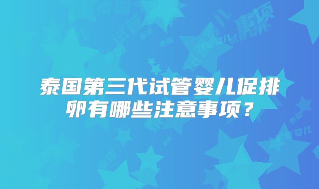 泰国第三代试管婴儿促排卵有哪些注意事项?