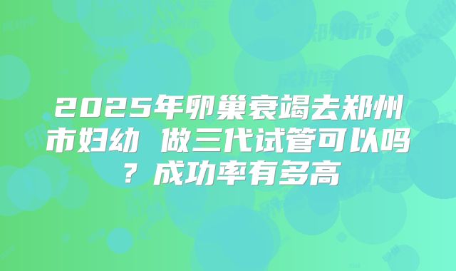 2025年卵巢衰竭去郑州市妇幼 做三代试管可以吗？成功率有多高