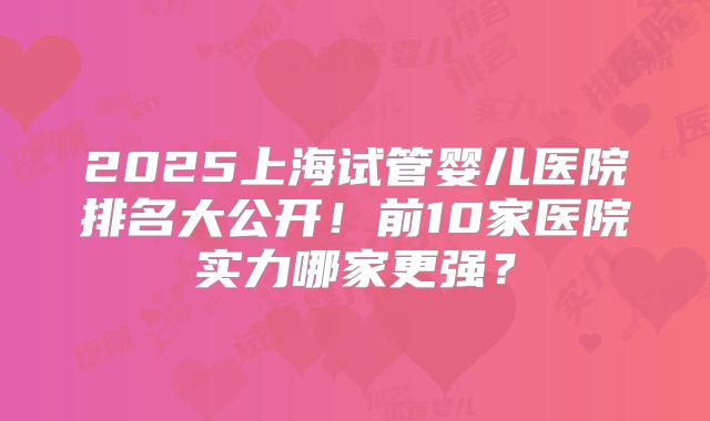 2025上海试管婴儿医院排名大公开！前10家医院实力哪家更强？