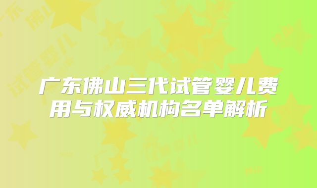 广东佛山三代试管婴儿费用与权威机构名单解析