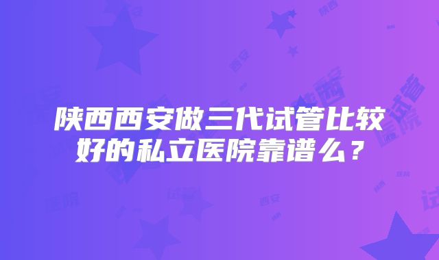 陕西西安做三代试管比较好的私立医院靠谱么？