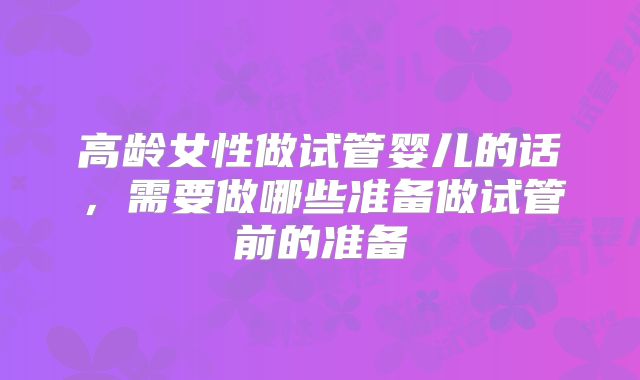 高龄女性做试管婴儿的话,需要做哪些准备做试管前的准备