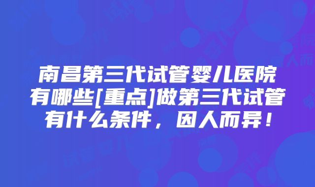 南昌第三代试管婴儿医院有哪些[重点]做第三代试管有什么条件，因人而异！