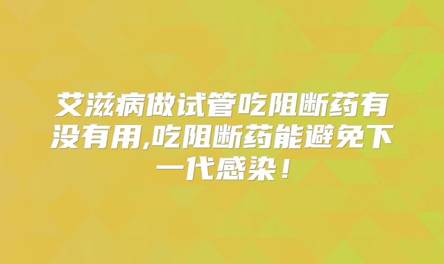 艾滋病做试管吃阻断药有没有用,吃阻断药能避免下一代感染！