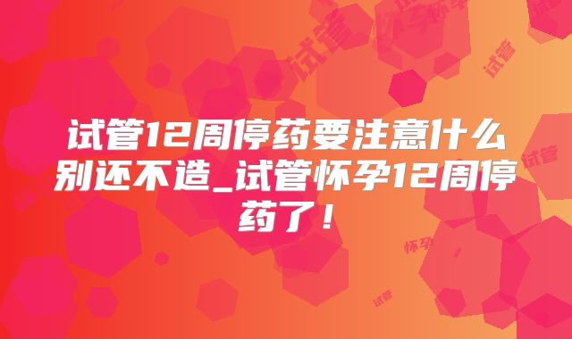 试管12周停药要注意什么别还不造_试管怀孕12周停药了！