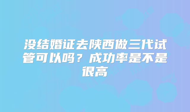 没结婚证去陕西做三代试管可以吗？成功率是不是很高