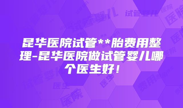 昆华医院试管**胎费用整理-昆华医院做试管婴儿哪个医生好！