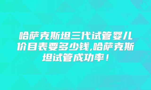 哈萨克斯坦三代试管婴儿价目表要多少钱,哈萨克斯坦试管成功率！