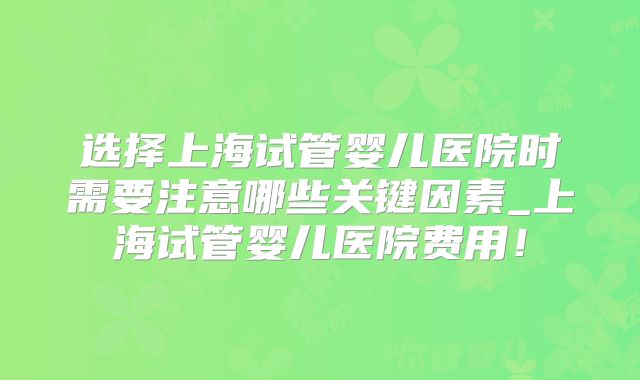 选择上海试管婴儿医院时需要注意哪些关键因素_上海试管婴儿医院费用!
