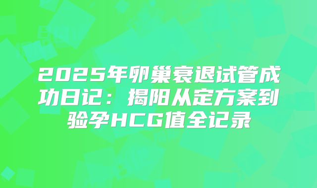 2025年卵巢衰退试管成功日记：揭阳从定方案到验孕HCG值全记录