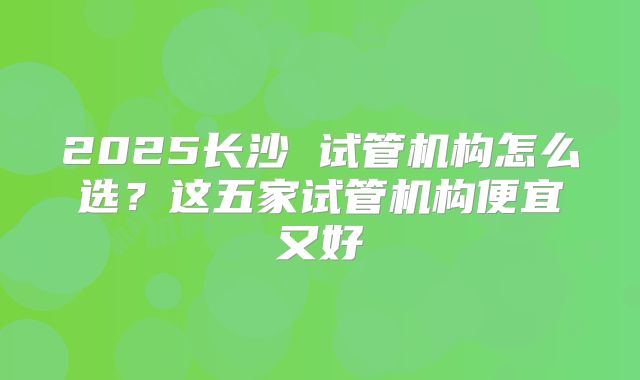 2025长沙 试管机构怎么选？这五家试管机构便宜又好