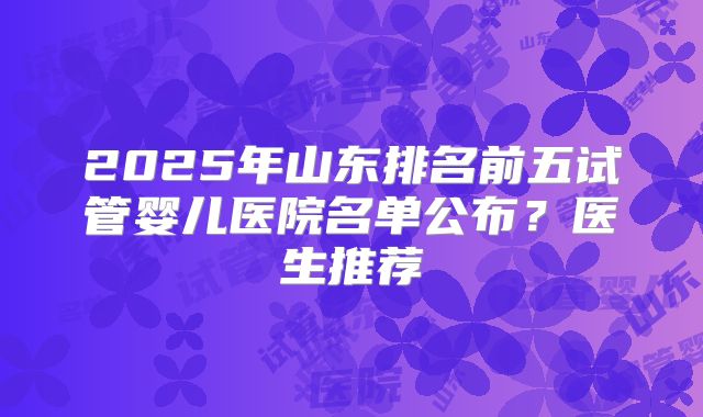 2025年山东排名前五试管婴儿医院名单公布？医生推荐